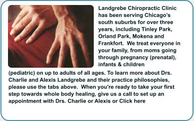 Landgrebe Chiropractic Clinic has been serving Chicagos south suburbs for over three years, including Tinley Park, Orland Park, Mokena and Frankfort.  We treat everyone in your family, from moms going through pregnancy (prenatal), infants & children (pediatric) on up to adults of all ages. To learn more about Drs. Charlie and Alexis Landgrebe and their practice philosophies, please use the tabs above.  When you're ready to take your first step towards whole body healing, give us a call to set up an appointment with Drs. Charlie or Alexis or Click here