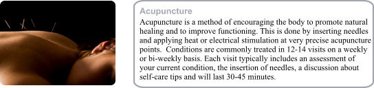 Acupuncture Acupuncture is a method of encouraging the body to promote natural healing and to improve functioning. This is done by inserting needles and applying heat or electrical stimulation at very precise acupuncture points.  Conditions are commonly treated in 12-14 visits on a weekly or bi-weekly basis. Each visit typically includes an assessment of your current condition, the insertion of needles, a discussion about self-care tips and will last 30-45 minutes.
