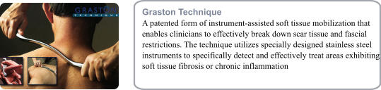 Graston Technique A patented form of instrument-assisted soft tissue mobilization that enables clinicians to effectively break down scar tissue and fascial restrictions. The technique utilizes specially designed stainless steel instruments to specifically detect and effectively treat areas exhibiting soft tissue fibrosis or chronic inflammation