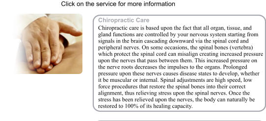 Click on the service for more information Chiropractic Care Chiropractic care is based upon the fact that all organ, tissue, and gland functions are controlled by your nervous system starting from signals in the brain cascading downward via the spinal cord and peripheral nerves. On some occasions, the spinal bones (vertebra) which protect the spinal cord can misalign creating increased pressure upon the nerves that pass between them. This increased pressure on the nerve roots decreases the impulses to the organs. Prolonged pressure upon these nerves causes disease states to develop, whether it be muscular or internal. Spinal adjustments are high speed, low force procedures that restore the spinal bones into their correct alignment, thus relieving stress upon the spinal nerves. Once the stress has been relieved upon the nerves, the body can naturally be restored to 100% of its healing capacity.   .